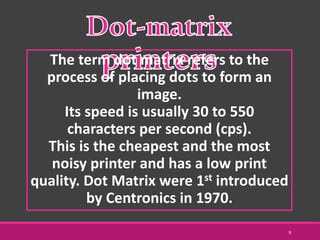 The term dot matrix refers to the
process of placing dots to form an
image.
Its speed is usually 30 to 550
characters per second (cps).
This is the cheapest and the most
noisy printer and has a low print
quality. Dot Matrix were 1st introduced
by Centronics in 1970.
9
 
