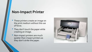 Non-Impact Printer
• These printers create an image on
the print medium without the use
of force.
• They don’t touch the paper while
creating an image.
• Non-impact printers are much
quieter than impact printers as
they don’t strike the paper.
 