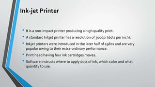Ink-jet Printer
• It is a non-impact printer producing a high quality print.
• A standard Inkjet printer has a resolution of 300dpi (dots per inch).
• Inkjet printers were introduced in the later half of 1980s and are very
popular owing to their extra-ordinary performance.
• Print head having four ink cartridges moves.
• Software instructs where to apply dots of ink, which color and what
quantity to use.
 