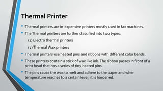 Thermal Printer
• Thermal printers are in-expensive printers mostly used in fax machines.
• TheThermal printers are further classified into two types.
(1) Electro thermal printers
(2)ThermalWax printers
• Thermal printers use heated pins and ribbons with different color bands.
• These printers contain a stick of wax like ink.The ribbon passes in front of a
print head that has a series of tiny heated pins.
• The pins cause the wax to melt and adhere to the paper and when
temperature reaches to a certain level, it is hardened.
 