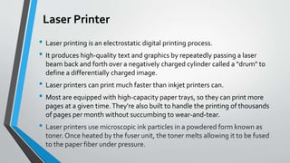 Laser Printer
• Laser printing is an electrostatic digital printing process.
• It produces high-quality text and graphics by repeatedly passing a laser
beam back and forth over a negatively charged cylinder called a "drum" to
define a differentially charged image.
• Laser printers can print much faster than inkjet printers can.
• Most are equipped with high-capacity paper trays, so they can print more
pages at a given time.They're also built to handle the printing of thousands
of pages per month without succumbing to wear-and-tear.
• Laser printers use microscopic ink particles in a powdered form known as
toner. Once heated by the fuser unit, the toner melts allowing it to be fused
to the paper fiber under pressure.
 
