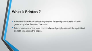 What is Printers ?
• An external hardware device responsible for taking computer data and
generating a hard copy of that data.
• Printers are one of the most commonly used peripherals and they print text
and still images on the paper.
 