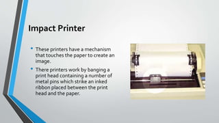 Impact Printer
• These printers have a mechanism
that touches the paper to create an
image.
• There printers work by banging a
print head containing a number of
metal pins which strike an inked
ribbon placed between the print
head and the paper.
 