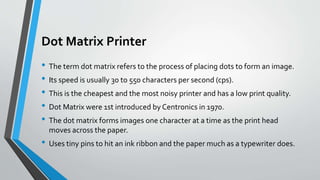 Dot Matrix Printer
• The term dot matrix refers to the process of placing dots to form an image.
• Its speed is usually 30 to 550 characters per second (cps).
• This is the cheapest and the most noisy printer and has a low print quality.
• Dot Matrix were 1st introduced by Centronics in 1970.
• The dot matrix forms images one character at a time as the print head
moves across the paper.
• Uses tiny pins to hit an ink ribbon and the paper much as a typewriter does.
 