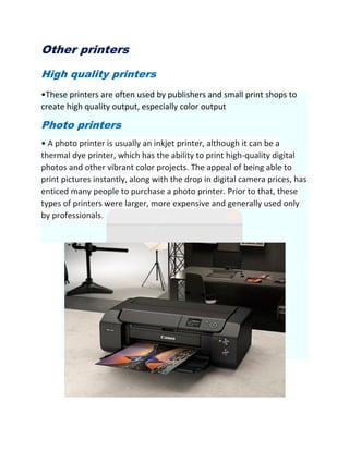 Other printers
High quality printers
•These printers are often used by publishers and small print shops to
create high quality output, especially color output
Photo printers
• A photo printer is usually an inkjet printer, although it can be a
thermal dye printer, which has the ability to print high-quality digital
photos and other vibrant color projects. The appeal of being able to
print pictures instantly, along with the drop in digital camera prices, has
enticed many people to purchase a photo printer. Prior to that, these
types of printers were larger, more expensive and generally used only
by professionals.
 