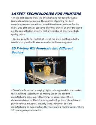 LATEST TECHNOLOGIES FOR PRINTERS
• In the past decade or so, the printing world has gone through a
tremendous transformation. The process of printing has been
completely revolutionized and eased the whole experience for the
users. One of the major concerns of printer owners all over the world
are the cost-effective printers, that are capable of generating high-
quality prints.
• We are going to have a look at few of the latest printing industry
trends, that you should look forward to in the coming years.
3D Printing Will Penetrate into Different
Sectors
• One of the latest and emerging digital printing trends in the market
that is running successfully. By making use of the additive
manufacturing process or 3D printing, we can produce three-
dimensional objects. The 3D printing technology has a pivotal role to
play in various industries. industry trend. However, be it the
manufacturing or even medical, there are quite a few industries, where
3D printing can penetrate into.
 