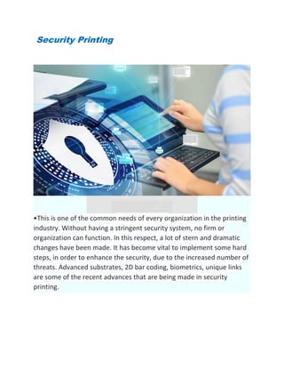 Security Printing
•This is one of the common needs of every organization in the printing
industry. Without having a stringent security system, no firm or
organization can function. In this respect, a lot of stern and dramatic
changes have been made. It has become vital to implement some hard
steps, in order to enhance the security, due to the increased number of
threats. Advanced substrates, 2D bar coding, biometrics, unique links
are some of the recent advances that are being made in security
printing.
 