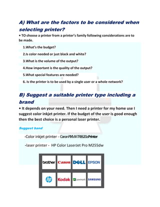 A) What are the factors to be considered when
selecting printer?
• TO choose a printer from a printer’s family following considerations are to
be made.
1.What’s the budget?
2.Is color needed or just black and white?
3.What is the volume of the output?
4.How important is the quality of the output?
5.What special features are needed?
6. Is the printer is to be used by a single user or a whole network?
B) Suggest a suitable printer type including a
brand
• It depends on your need. Then I need a printer for my home use I
suggest color inkjet printer. If the budget of the user is good enough
then the best choice is a personal laser printer.
Suggest band
-Color inkjet printer - CanonPIXMATR8620aPrinter
-laser printer - HP Color LaserJet Pro M255dw
 