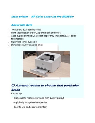 laser printer - HP Color LaserJet Pro M255dw
About this item
 Print only, dual band wireless
 Print speed letter: Up to 22 ppm (black and color)
 Auto duplex printing; 250 sheet paper tray (standard); 2.7” color
touchscreen
 High yield toner available
 Dynamic security enabled print
C) A proper reason to choose that particular
brand
Canon, Hp
- High-quality manufacture and high quality output
- A globally recognized companies
- Easy to use and easy to maintain
 