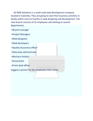 - D) WEB Solutions is a small-scale web development company
located in Colombo. They are going to start their business activities in
Kandy within next six months in web designing and development. The
new branch consists of 25 employees who belong to several
departments.
•Branch manager
•Project Managers
•Web designers
•Web developers
•Quality Assurance officer
•Data base administrator
•Business Analyst
•Accountant
•Front desk officer
Suggest a printer for this employees their works
 