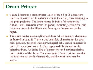 Drum Printer
 Figure illustrates a drum printer. Each of the 64 or 96 characters
used is embossed in 132 columns around t...