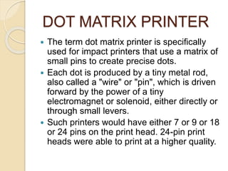 DOT MATRIX PRINTER
 The term dot matrix printer is specifically
used for impact printers that use a matrix of
small pins to create precise dots.
 Each dot is produced by a tiny metal rod,
also called a "wire" or "pin", which is driven
forward by the power of a tiny
electromagnet or solenoid, either directly or
through small levers.
 Such printers would have either 7 or 9 or 18
or 24 pins on the print head. 24-pin print
heads were able to print at a higher quality.
 