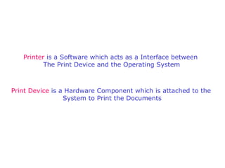 Printer  is a Software which acts as a Interface between  The Print Device and the Operating System Print Device  is a Hardware Component which is attached to the  System to Print the Documents 