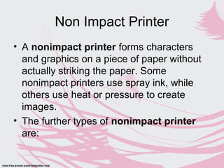 Non Impact Printer
• A nonimpact printer forms characters
and graphics on a piece of paper without
actually striking the paper. Some
nonimpact printers use spray ink, while
others use heat or pressure to create
images.
• The further types of nonimpact printer
are:
 