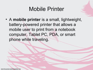 Mobile Printer
• A mobile printer is a small, lightweight,
battery-powered printer that allows a
mobile user to print from a notebook
computer, Tablet PC, PDA, or smart
phone while traveling.
 