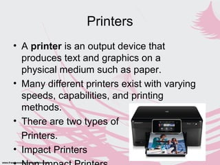 Printers
• A printer is an output device that
produces text and graphics on a
physical medium such as paper.
• Many different printers exist with varying
speeds, capabilities, and printing
methods.
• There are two types of
Printers.
• Impact Printers
 