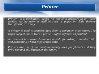 Printer

• Printer is a mechanical device for applying pressure to an inked
  surface resting upon a medium such as paper or cloth, thereby
  transferring an image.

• A printer is used to transfer data from a computer onto paper. The
  paper copy obtained from a printer is often referred as printout
• An external hardware device responsible for taking computer data
  and generating a hard copy of that data.
• Printers are one of the most commonly used peripherals and they
  print text and still images on the paper.
 