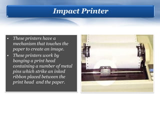 Impact Printer


• These printers have a
  mechanism that touches the
  paper to create an image.
• These printers work by
  banging a print head
  containing a number of metal
  pins which strike an inked
  ribbon placed between the
  print head and the paper.
 