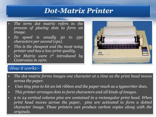 Dot-Matrix Printer
•    The term dot matrix refers to the
     process of placing dots to form an
     image.
•    Its speed is usually 30 to 550
     characters per second (cps).
•    This is the cheapest and the most noisy
     printer and has a low print quality.
•    Dot Matrix were 1st introduced by
     Centronics in 1970.

    How it works:-
•    The dot matrix forms images one character at a time as the print head moves
     across the paper.
•     Uses tiny pins to hit an ink ribbon and the paper much as a typewriter does.
•     This printer arranges dots to form characters and all kinds of images.
•    9 to 24 vertical column pins are contained in a rectangular print head. When
     print head moves across the paper, pins are activated to form a dotted
     character image. These printers can produce carbon copies along with the
     originals.
 