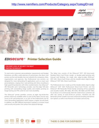 http://www.namifiers.com/Products/Category.aspx?categID=xid




                                                 Printer Selection Guide

 FOR EVERY LEVEL OF SECURITY THE RIGHT
 PRINTING TECHNOLOGY


To meet every customers’ personalization requirements and budget              The Value Line consists of the EDIsecure® DCP 100 Entry-Level-
limitations, we offer a wide selection of card printers. Our direct card      Desktop Direct Card Printer (single- or double-sided printing with
printers are fast and durable, low-cost solutions for companies, clubs,       manual card feeding), the single side, edge-to-edge EDIsecure®
organizations and agencies. Our Professional Line printers are                DCP 240+ Direct-Card Printer and the double-sided, edge-to-edge
designed for more demanding ID applications such as smart card                EDIsecure® DCP 340+ Direct Card Printer.
personalization, ranging from card printing and inline encoding to
high-speed ID production with inline overlamination. Our EDIsecure®           The Professional Line is made up of the double-sided, edge-to-edge
XID Retransfer print technology provides over-the-edge full-color             EDIsecure® DCP 360i Professional Direct-Card Printer and the
printing with outstanding image quality and enables printing on               EDIsecure® XID Retransfer Printer family consisting of four powerful
longer-lasting non-PVC cards for even more durability.                        and versatile models, XID 560ie, XID 570ie, XID 580ie and XID 590ie.
                                                                              As our focus is to continuously meet the needs of our customers we
The EDIsecure® printer portfolio consists of eight top-of-the-line            offer this variety of state-of-the-art printers. Therefore the XID
printers which are available either as part of the Value Line for easy        Retransfer printer models now have enhanced encoding and lamina-
access to ID card production, or as part of the Professional Line for         tion options as well as new features to increase card security.
more demanding applications which require a higher security level.
In addition, we offer different lamination modules to increase visual
card security and protect the surface from physical damage.




CARDWARE   LAMINATION   PASSPORT   SOFTWARE   CAPTURE   PRINTER   BIOMETRIC
                                                                              THERE IS ONE FOR EVERYBODY
 