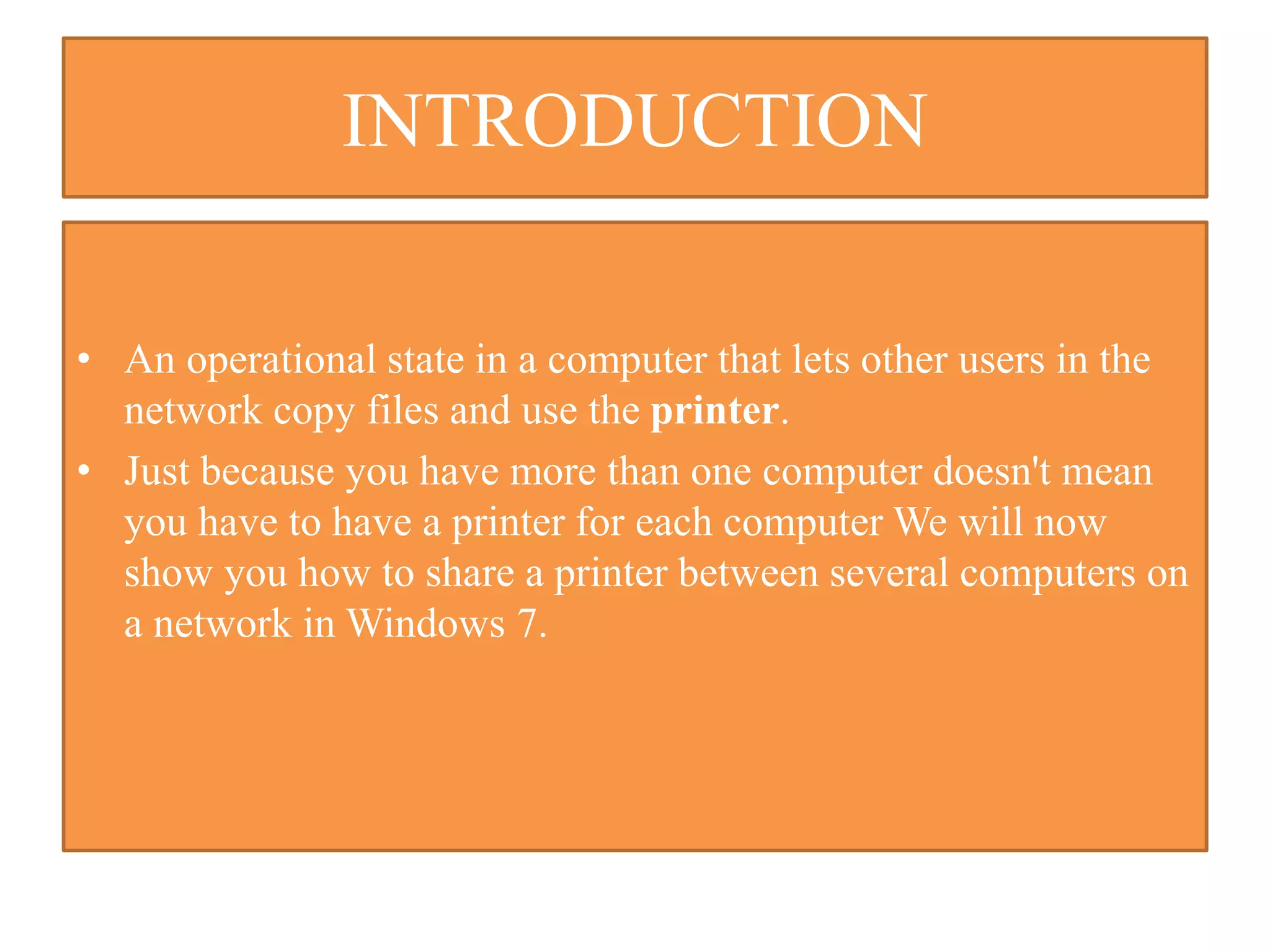 INTRODUCTION
• An operational state in a computer that lets other users in the
network copy files and use the printer.
• Just because you have more than one computer doesn't mean
you have to have a printer for each computer We will now
show you how to share a printer between several computers on
a network in Windows 7.
 