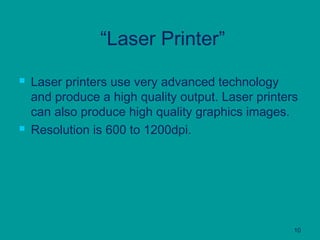 10
“Laser Printer”
 Laser printers use very advanced technology
and produce a high quality output. Laser printers
can also produce high quality graphics images.
 Resolution is 600 to 1200dpi.
 