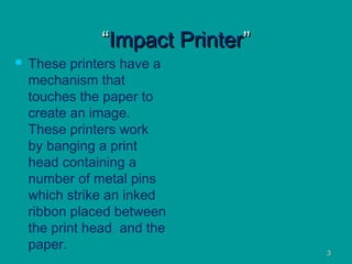 33
““ImpactImpact PrinterPrinter””
 These printers have a
mechanism that
touches the paper to
create an image.
These printers work
by banging a print
head containing a
number of metal pins
which strike an inked
ribbon placed between
the print head and the
paper.
 
