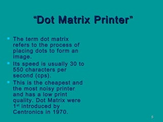 55
““Dot Matrix PrinterDot Matrix Printer ””
 The term dot matrix
refers to the process of
placing dots to form an
image.
 Its speed is usually 30 to
550 characters per
second (cps).
 This is the cheapest and
the most noisy printer
and has a low print
quality. Dot Matrix were
1st
introduced by
Centronics in 1970.
 