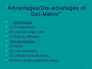 66
““Advantages/Dis-advatages of
Dot-Matrix”
 Advantages:
 (1) In-expensive.
 (2) Low per page cost.
 (3) Energy efficient.
 Dis-advantages:
 (1) Noisy
 (2) Low resolution
 (3) Limited fonts flexibility
 (4) Poor quality graphics output.
 
