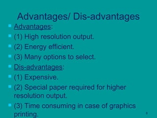 8
Advantages/ Dis-advantages
 Advantages:
 (1) High resolution output.
 (2) Energy efficient.
 (3) Many options to select.
 Dis-advantages:
 (1) Expensive.
 (2) Special paper required for higher
resolution output.
 (3) Time consuming in case of graphics
printing.
 