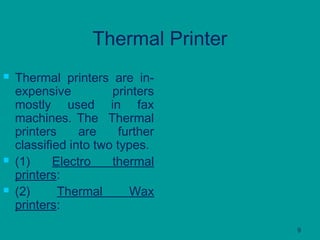 9
Thermal Printer
 Thermal printers are in-
expensive printers
mostly used in fax
machines. The Thermal
printers are further
classified into two types.
 (1) Electro thermal
printers:
 (2) Thermal Wax
printers:
 
