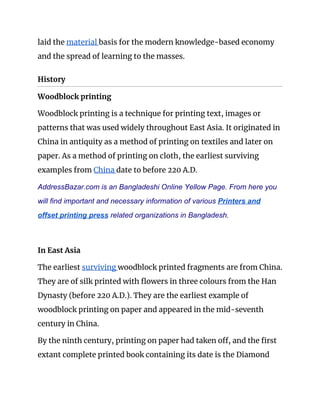laid the ​material ​basis for the modern knowledge-based economy 
and the spread of learning to the masses. 
History 
Woodblock printing 
Woodblock printing is a technique for printing text, images or 
patterns that was used widely throughout East Asia. It originated in 
China in antiquity as a method of printing on textiles and later on 
paper. As a method of printing on cloth, the earliest surviving 
examples from ​China ​date to before 220 A.D. 
AddressBazar.com is an Bangladeshi Online Yellow Page. From here you
will find important and necessary information of various ​Printers and
offset printing press​ related organizations in Bangladesh.
 
In East Asia 
The earliest ​surviving ​woodblock printed fragments are from China. 
They are of silk printed with flowers in three colours from the Han 
Dynasty (before 220 A.D.). They are the earliest example of 
woodblock printing on paper and appeared in the mid-seventh 
century in China. 
By the ninth century, printing on paper had taken off, and the first 
extant complete printed book containing its date is the Diamond 
 