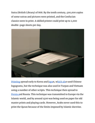 Sutra (British Library) of 868. By the tenth century, 400,000 copies 
of some sutras and pictures were printed, and the Confucian 
classics were in print. A skilled printer could print up to 2,000 
double-page sheets per day. 
 
Printing ​spread early to Korea and J​apa​n, w​hich als​o used Chinese 
logograms, but the technique was also used in Turpan and Vietnam 
using a number of other scripts. This technique then spread to 
Persia a​nd Russia. This technique was transmitted to Europe via the 
Islamic world, and by around 1400 was being used on paper for old 
master prints and playing cards. However, Arabs never used this to 
print the Quran because of the limits imposed by Islamic doctrine. 
 