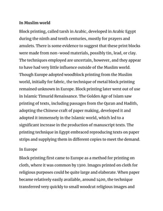 In Muslim world 
Block printing, called tarsh in Arabic, developed in Arabic Egypt 
during the ninth and tenth centuries, mostly for prayers and 
amulets. There is some evidence to suggest that these print blocks 
were made from non-wood materials, possibly ​tin​, lead, or clay. 
The techniques employed are uncertain, however, and they appear 
to have had very little influence outside of the Muslim world. 
Though Europe adopted woodblock printing from the Muslim 
world, initially for fabric, the technique of metal block printing 
remained unknown in Europe. Block printing later went out of use 
in Islamic Timurid Renaissance. The Golden Age of Islam saw 
printing of texts, including passages from the Quran and Hadith, 
adopting the Chinese craft of paper making, developed it and 
adopted it immensely in the Islamic world, which led to a 
significant increase in the production of manuscript texts. The 
printing technique in Egypt embraced reproducing texts on paper 
strips and supplying them in different copies to meet the demand. 
In Europe 
Block printing first came to Europe as a method for printing on 
cloth, where it was common by 1300. Images printed on cloth for 
religious purposes could be quite large and elaborate. When paper 
became relatively easily available, around 1400, the technique 
transferred very quickly to small woodcut religious images and 
 