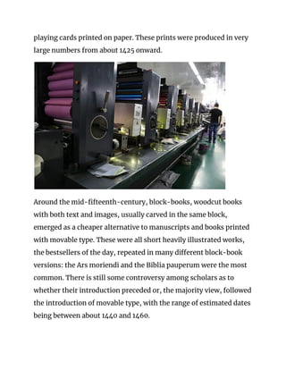 playing cards printed on paper. These prints were produced in very 
large numbers from about 1425 onward. 
 
Around the mid-fifteenth-century, block-books, woodcut books 
with both text and images, usually carved in the same block, 
emerged as a cheaper alternative to manuscripts and books printed 
with movable type. These were all short heavily illustrated works, 
the bestsellers of the day, repeated in many different block-book 
versions: the Ars moriendi and the Biblia pauperum were the most 
common. There is still some controversy among scholars as to 
whether their introduction preceded or, the majority view, followed 
the introduction of movable type, with the range of estimated dates 
being between about 1440 and 1460. 
 