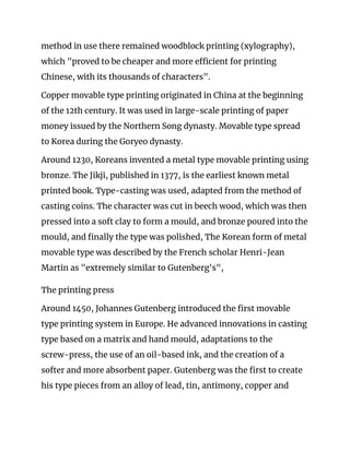 method in use there remained woodblock printing (xylography), 
which "proved to be cheaper and more efficient for printing 
Chinese, with its thousands of characters".  
Copper movable type printing originated in China at the beginning 
of the 12th century. It was used in large-scale printing of paper 
money issued by the Northern Song dynasty. Movable type spread 
to Korea during the Goryeo dynasty. 
Around 1230, Koreans invented a metal type movable printing using 
bronze. The Jikji, published in 1377, is the earliest known metal 
printed book. Type-casting was used, adapted from the method of 
casting coins. The character was cut in beech wood, which was then 
pressed into a soft clay to form a mould, and bronze poured into the 
mould, and finally the type was polished, The Korean form of metal 
movable type was described by the French scholar Henri-Jean 
Martin as "extremely similar to Gutenberg's", 
The printing press 
Around 1450, Johannes Gutenberg introduced the first movable 
type printing system in Europe. He advanced innovations in casting 
type based on a matrix and hand mould, adaptations to the 
screw-press, the use of an oil-based ink, and the creation of a 
softer and more absorbent paper. Gutenberg was the first to create 
his type pieces from an alloy of lead, tin, antimony, copper and 
 