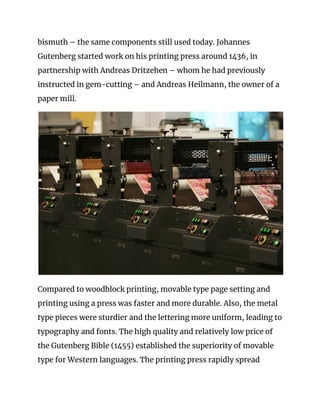 bismuth – the same components still used today. Johannes 
Gutenberg started work on his printing press around 1436, in 
partnership with Andreas Dritzehen – whom he had previously 
instructed in gem-cutting – and Andreas Heilmann, the owner of a 
paper mill. 
 
Compared to woodblock printing, movable type page setting and 
printing using a press was faster and more durable. Also, the metal 
type pieces were sturdier and the lettering more uniform, leading to 
typography and fonts. The high quality and relatively low price of 
the Gutenberg Bible (1455) established the superiority of movable 
type for Western languages. The printing press rapidly spread 
 