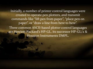 Initially, a number of printer control languages were
created to operate pen plotters, and transmit
commands like “lift pen from paper”, “place pen on
paper”, or “draw a line from here to here”.
Three common ASCII-based plotter control languages
are Hewlett-Packard’s HP-GL, its successor HP-GL/2 &
Houston Instruments DMPL.
 