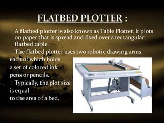 A flatbed plotter is also known as Table Plotter. It plots
on paper that is spread and fixed over a rectangular
flatbed table.
The flatbed plotter uses two robotic drawing arms,
each of which holds
a set of colored ink
pens or pencils.
Typically, the plot size
is equal
to the area of a bed.
 