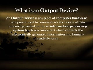 An Output Device is any piece of computer hardware
equipment used to communicate the results of data
processing carried out by an information processing
system (such as a computer) which converts the
electronically generated information into human-
readable form.
 