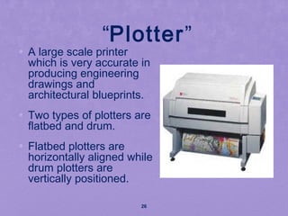 “Plotter”
• A large scale printer
which is very accurate in
producing engineering
drawings and
architectural blueprints.
• Two types of plotters are
flatbed and drum.
• Flatbed plotters are
horizontally aligned while
drum plotters are
vertically positioned.
26
 