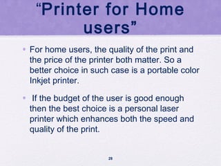 “Printer for Home
users”
• For home users, the quality of the print and
the price of the printer both matter. So a
better choice in such case is a portable color
Inkjet printer.
• If the budget of the user is good enough
then the best choice is a personal laser
printer which enhances both the speed and
quality of the print.
28
 