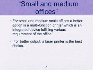 “Small and medium
offices”
• For small and medium scale offices a better
option is a multi-function printer which is an
integrated device fulfilling various
requirement of the office.
• For better output, a laser printer is the best
choice.
29
 