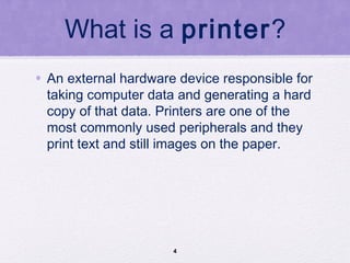 What is a printer?
• An external hardware device responsible for
taking computer data and generating a hard
copy of that data. Printers are one of the
most commonly used peripherals and they
print text and still images on the paper.
4
 
