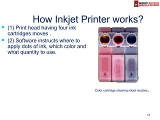 11
How Inkjet Printer works?
 (1) Print head having four ink
cartridges moves .
 (2) Software instructs where to
apply dots of ink, which color and
what quantity to use.
Color cartridge showing inkjet nozzles..
 