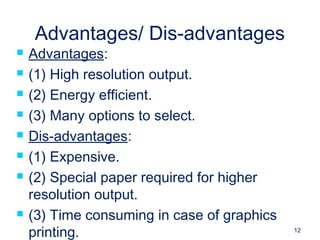 12
Advantages/ Dis-advantages
 Advantages:
 (1) High resolution output.
 (2) Energy efficient.
 (3) Many options to select.
 Dis-advantages:
 (1) Expensive.
 (2) Special paper required for higher
resolution output.
 (3) Time consuming in case of graphics
printing.
 