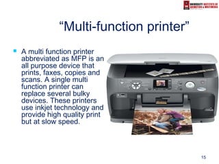 15
“Multi-function printer”
 A multi function printer
abbreviated as MFP is an
all purpose device that
prints, faxes, copies and
scans. A single multi
function printer can
replace several bulky
devices. These printers
use inkjet technology and
provide high quality print
but at slow speed.
 