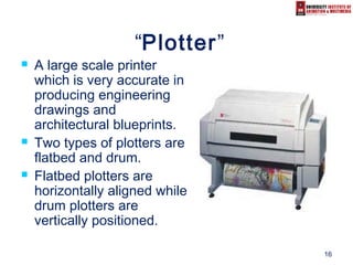 16
“Plotter”
 A large scale printer
which is very accurate in
producing engineering
drawings and
architectural blueprints.
 Two types of plotters are
flatbed and drum.
 Flatbed plotters are
horizontally aligned while
drum plotters are
vertically positioned.
 
