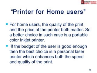 18
“Printer for Home users”
 For home users, the quality of the print
and the price of the printer both matter. So
a better choice in such case is a portable
color Inkjet printer.
 If the budget of the user is good enough
then the best choice is a personal laser
printer which enhances both the speed
and quality of the print.
 