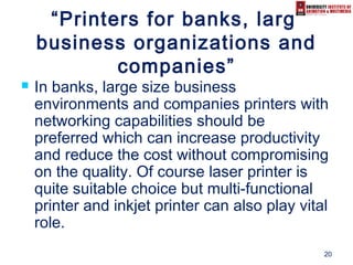 20
“Printers for banks, large
business organizations and
companies”
 In banks, large size business
environments and companies printers with
networking capabilities should be
preferred which can increase productivity
and reduce the cost without compromising
on the quality. Of course laser printer is
quite suitable choice but multi-functional
printer and inkjet printer can also play vital
role.
 